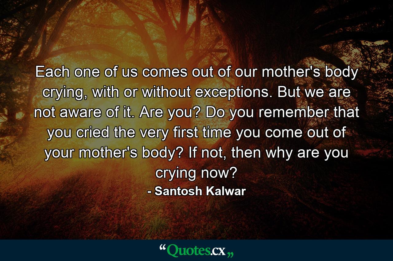 Each one of us comes out of our mother's body crying, with or without exceptions. But we are not aware of it. Are you? Do you remember that you cried the very first time you come out of your mother's body? If not, then why are you crying now? - Quote by Santosh Kalwar