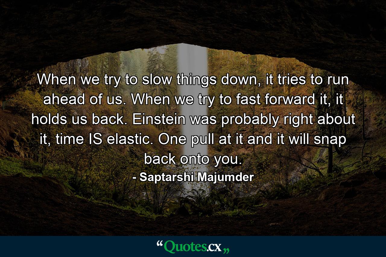 When we try to slow things down, it tries to run ahead of us. When we try to fast forward it, it holds us back. Einstein was probably right about it, time IS elastic. One pull at it and it will snap back onto you. - Quote by Saptarshi Majumder