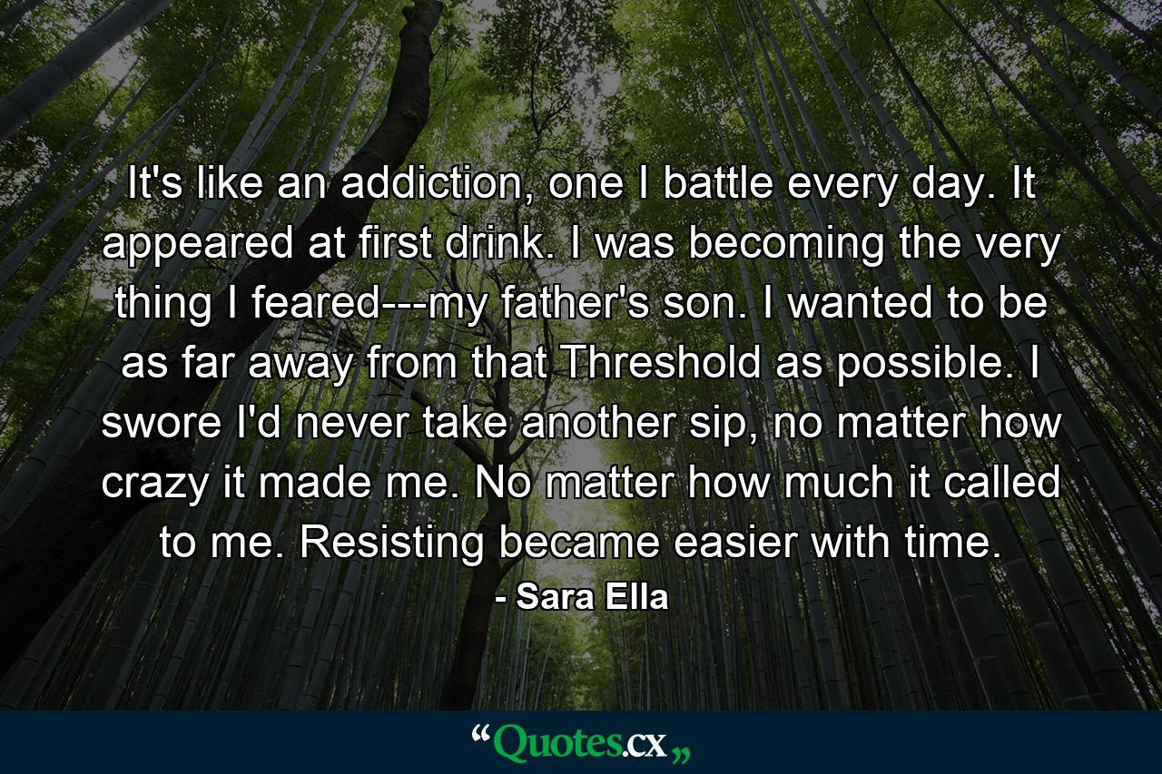 It's like an addiction, one I battle every day. It appeared at first drink. I was becoming the very thing I feared---my father's son. I wanted to be as far away from that Threshold as possible. I swore I'd never take another sip, no matter how crazy it made me. No matter how much it called to me. Resisting became easier with time. - Quote by Sara Ella