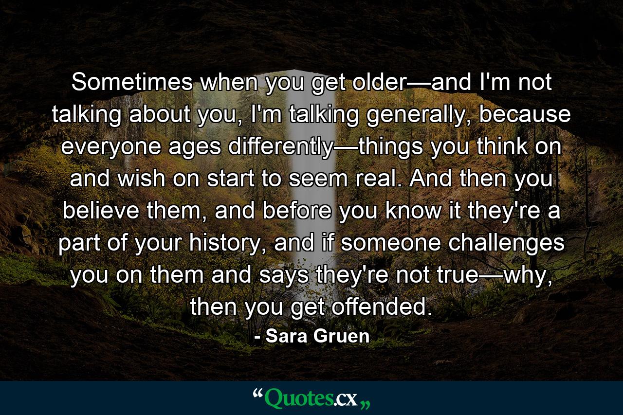 Sometimes when you get older—and I'm not talking about you, I'm talking generally, because everyone ages differently—things you think on and wish on start to seem real. And then you believe them, and before you know it they're a part of your history, and if someone challenges you on them and says they're not true—why, then you get offended. - Quote by Sara Gruen