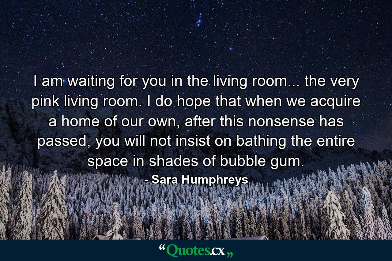 I am waiting for you in the living room... the very pink living room. I do hope that when we acquire a home of our own, after this nonsense has passed, you will not insist on bathing the entire space in shades of bubble gum. - Quote by Sara Humphreys