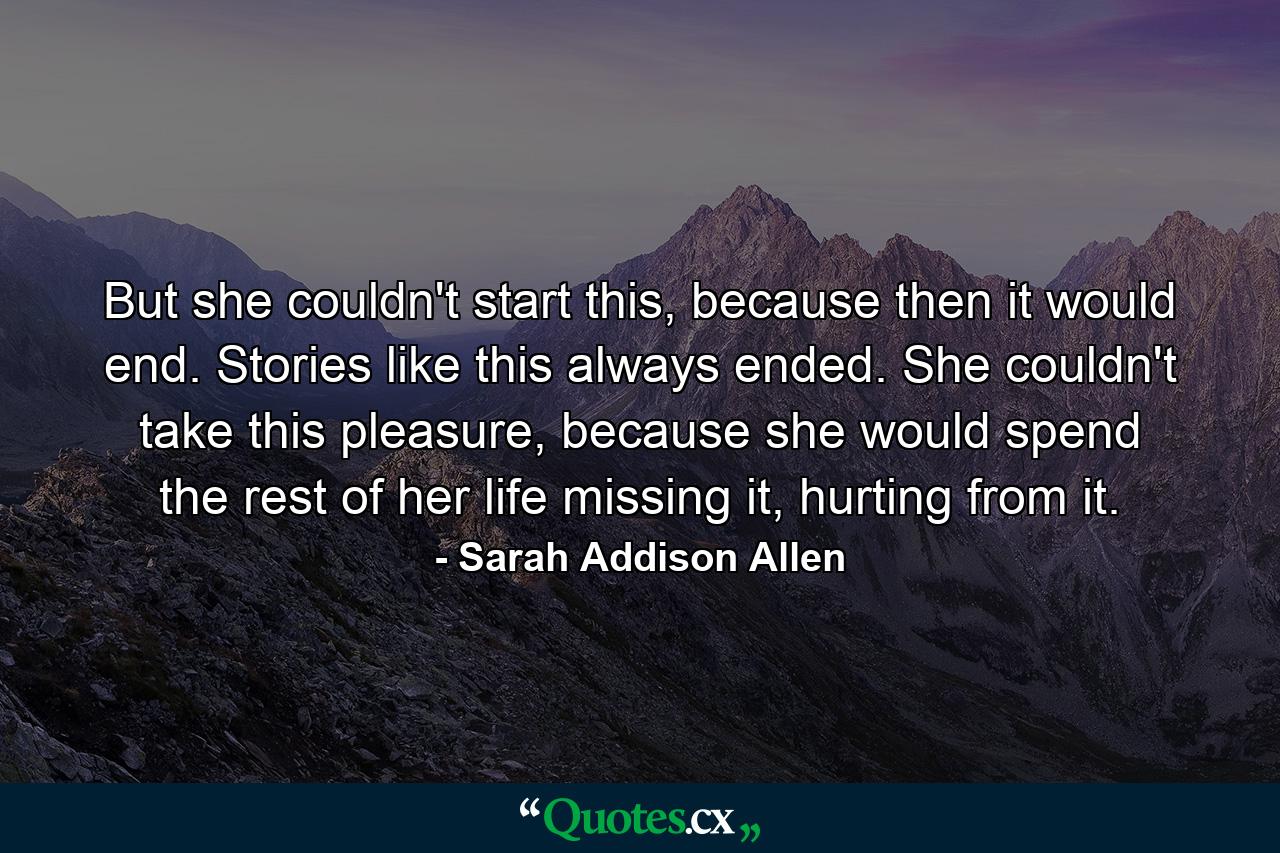 But she couldn't start this, because then it would end. Stories like this always ended. She couldn't take this pleasure, because she would spend the rest of her life missing it, hurting from it. - Quote by Sarah Addison Allen