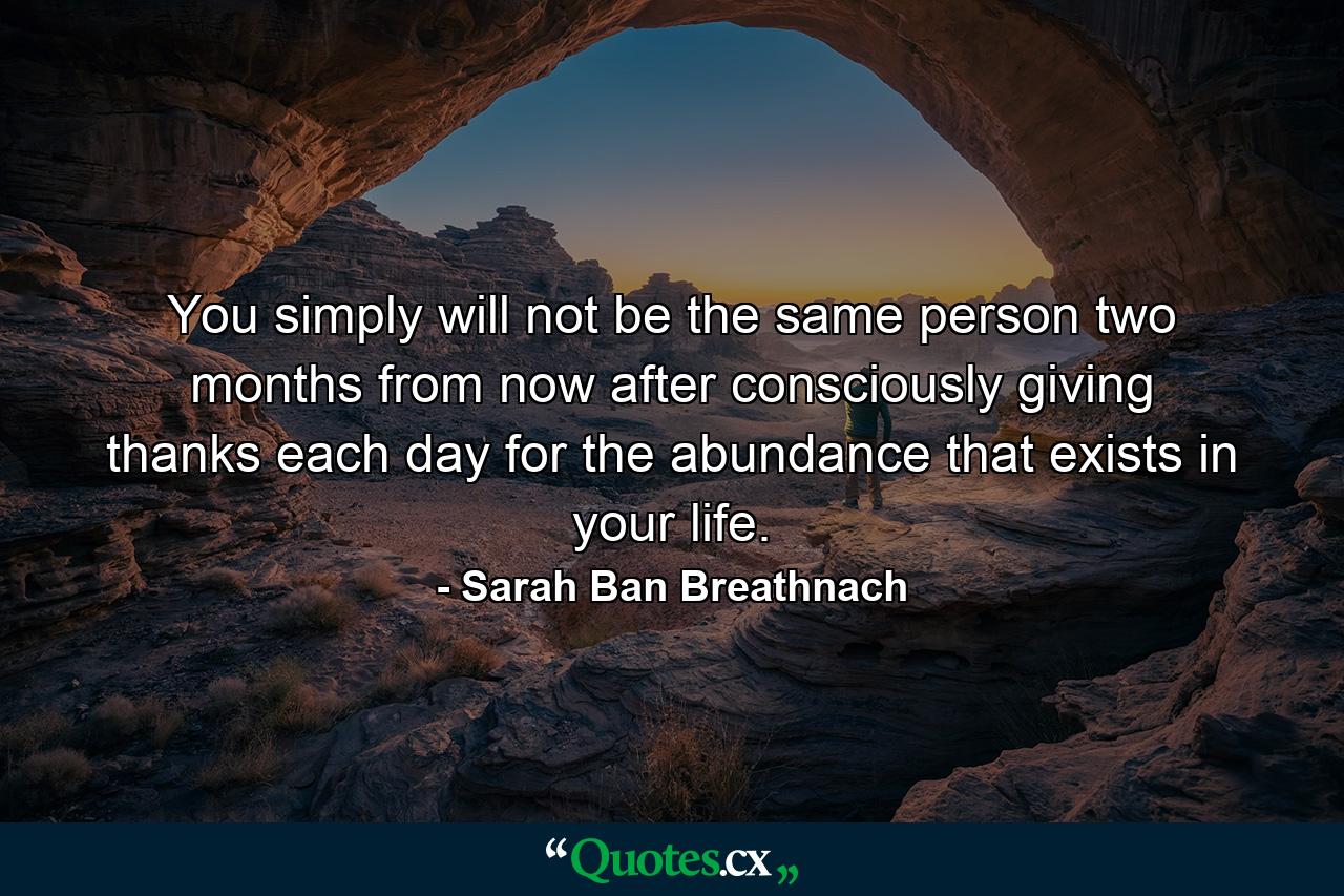 You simply will not be the same person two months from now after consciously giving thanks each day for the abundance that exists in your life. - Quote by Sarah Ban Breathnach