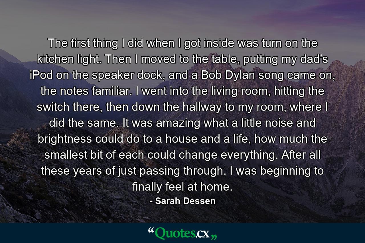 The first thing I did when I got inside was turn on the kitchen light. Then I moved to the table, putting my dad's iPod on the speaker dock, and a Bob Dylan song came on, the notes familiar. I went into the living room, hitting the switch there, then down the hallway to my room, where I did the same. It was amazing what a little noise and brightness could do to a house and a life, how much the smallest bit of each could change everything. After all these years of just passing through, I was beginning to finally feel at home. - Quote by Sarah Dessen