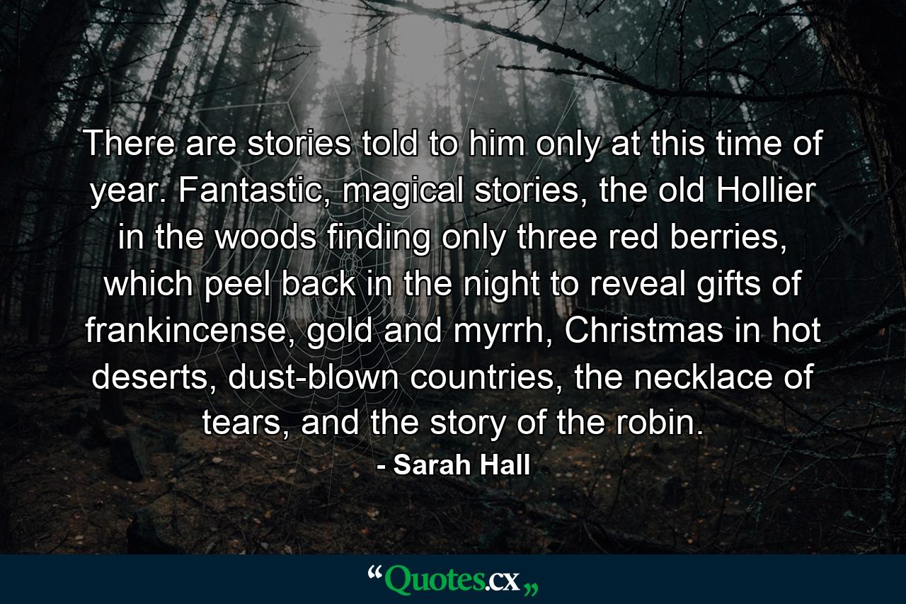 There are stories told to him only at this time of year. Fantastic, magical stories, the old Hollier in the woods finding only three red berries, which peel back in the night to reveal gifts of frankincense, gold and myrrh, Christmas in hot deserts, dust-blown countries, the necklace of tears, and the story of the robin. - Quote by Sarah Hall