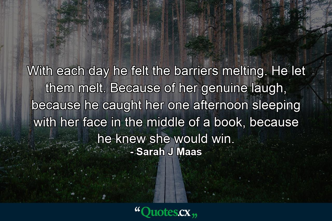 With each day he felt the barriers melting. He let them melt. Because of her genuine laugh, because he caught her one afternoon sleeping with her face in the middle of a book, because he knew she would win. - Quote by Sarah J Maas