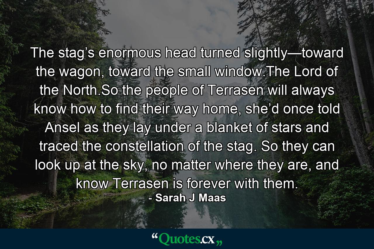 The stag’s enormous head turned slightly—toward the wagon, toward the small window.The Lord of the North.So the people of Terrasen will always know how to find their way home, she’d once told Ansel as they lay under a blanket of stars and traced the constellation of the stag. So they can look up at the sky, no matter where they are, and know Terrasen is forever with them. - Quote by Sarah J Maas