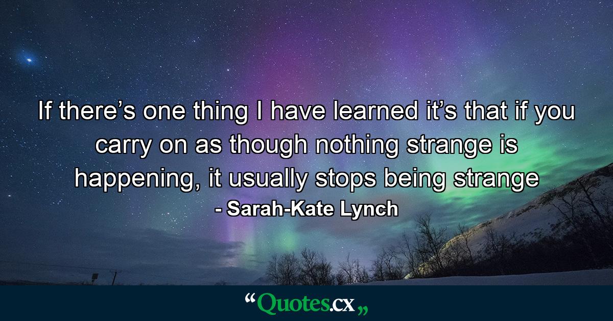 If there’s one thing I have learned it’s that if you carry on as though nothing strange is happening, it usually stops being strange - Quote by Sarah-Kate Lynch