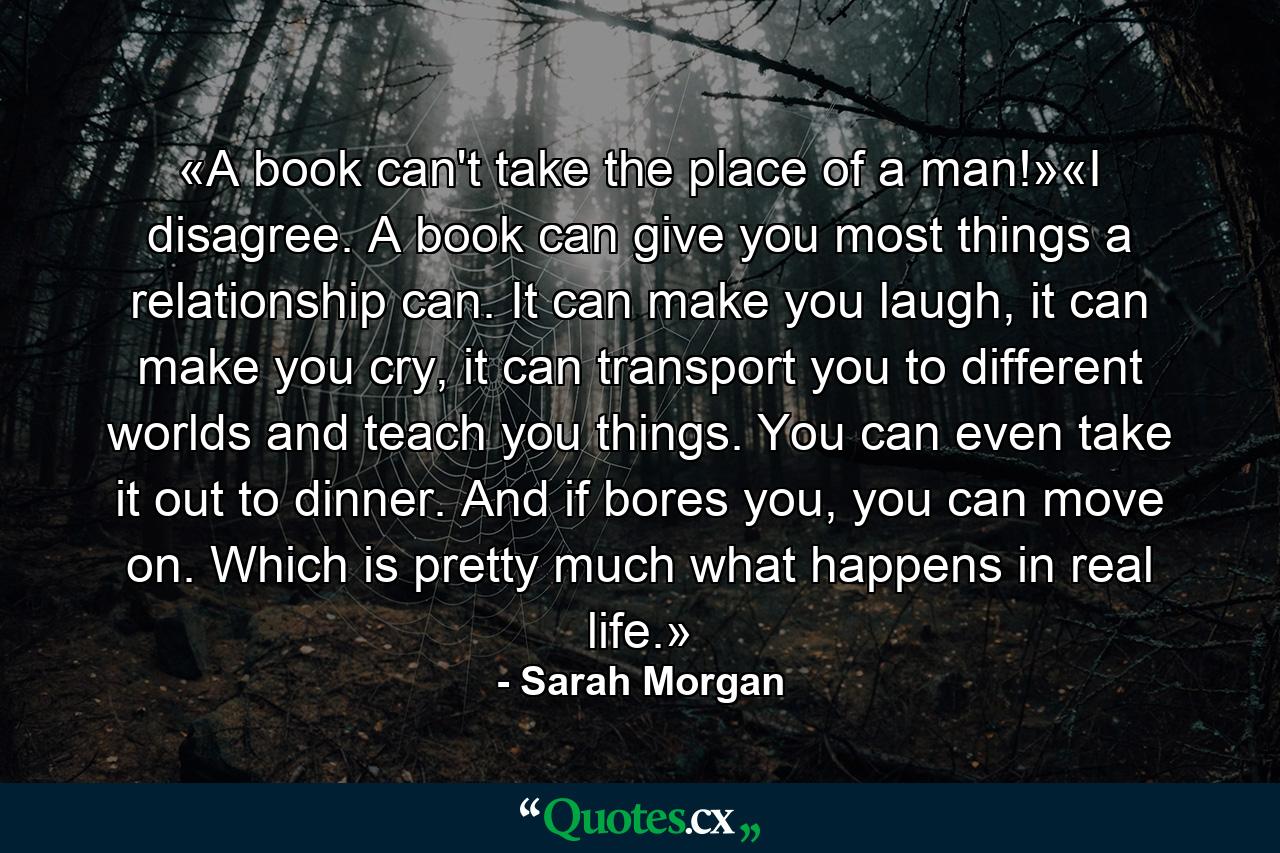 «A book can't take the place of a man!»«I disagree. A book can give you most things a relationship can. It can make you laugh, it can make you cry, it can transport you to different worlds and teach you things. You can even take it out to dinner. And if bores you, you can move on. Which is pretty much what happens in real life.» - Quote by Sarah Morgan