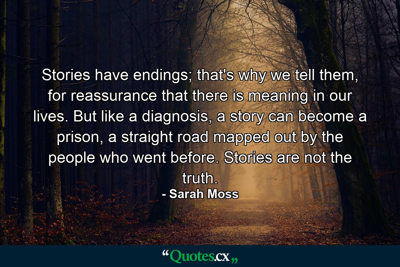 Stories have endings; that's why we tell them, for reassurance that there is meaning in our lives. But like a diagnosis, a story can become a prison, a straight road mapped out by the people who went before. Stories are not the truth. - Quote by Sarah Moss