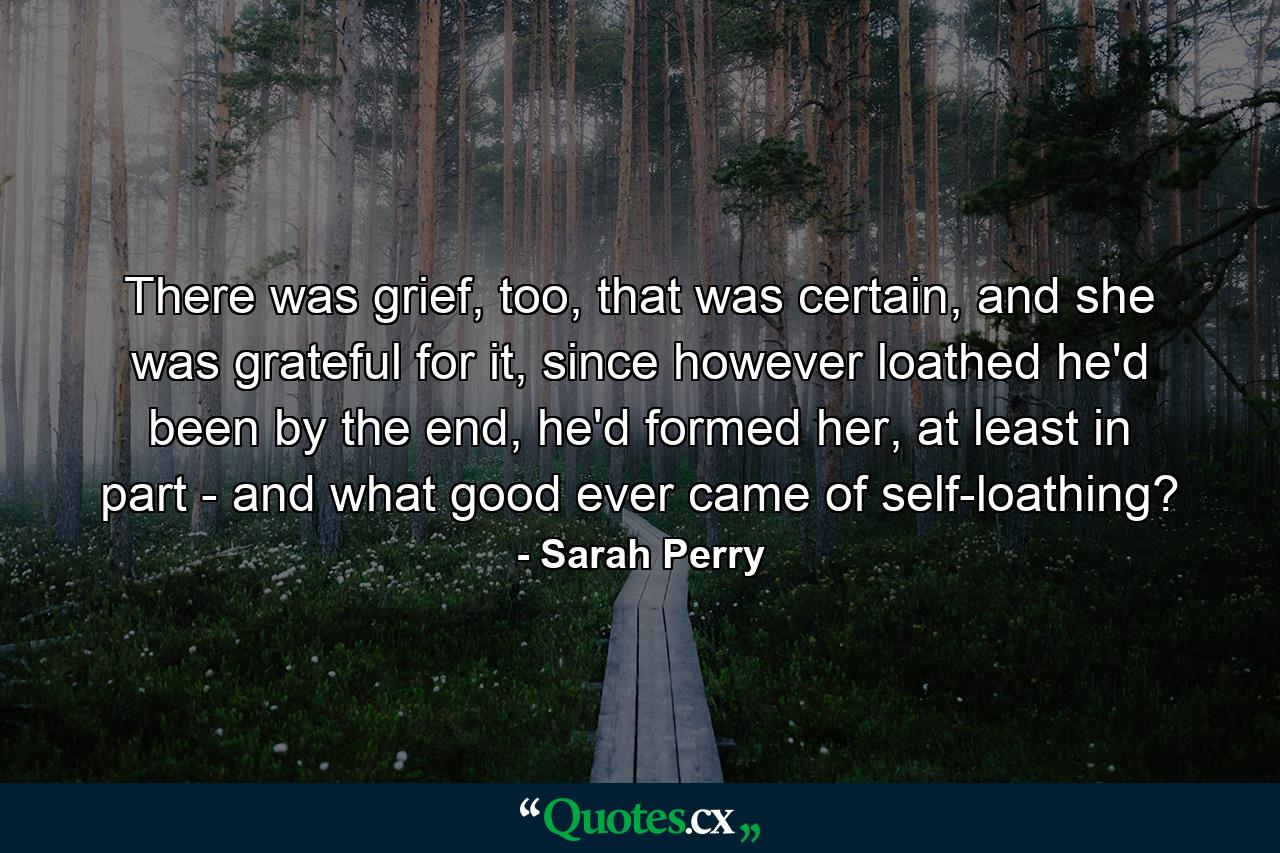 There was grief, too, that was certain, and she was grateful for it, since however loathed he'd been by the end, he'd formed her, at least in part - and what good ever came of self-loathing? - Quote by Sarah Perry