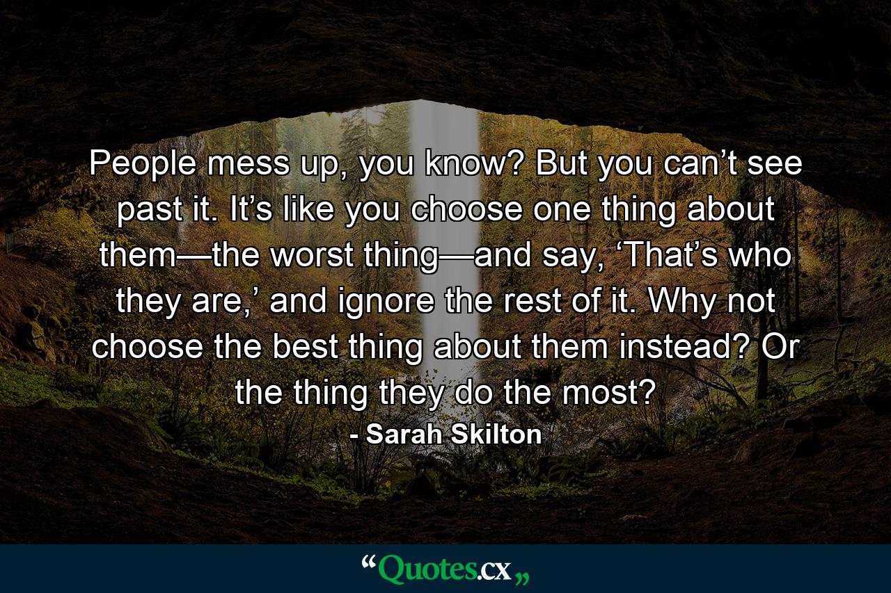 People mess up, you know? But you can’t see past it. It’s like you choose one thing about them—the worst thing—and say, ‘That’s who they are,’ and ignore the rest of it. Why not choose the best thing about them instead? Or the thing they do the most? - Quote by Sarah Skilton