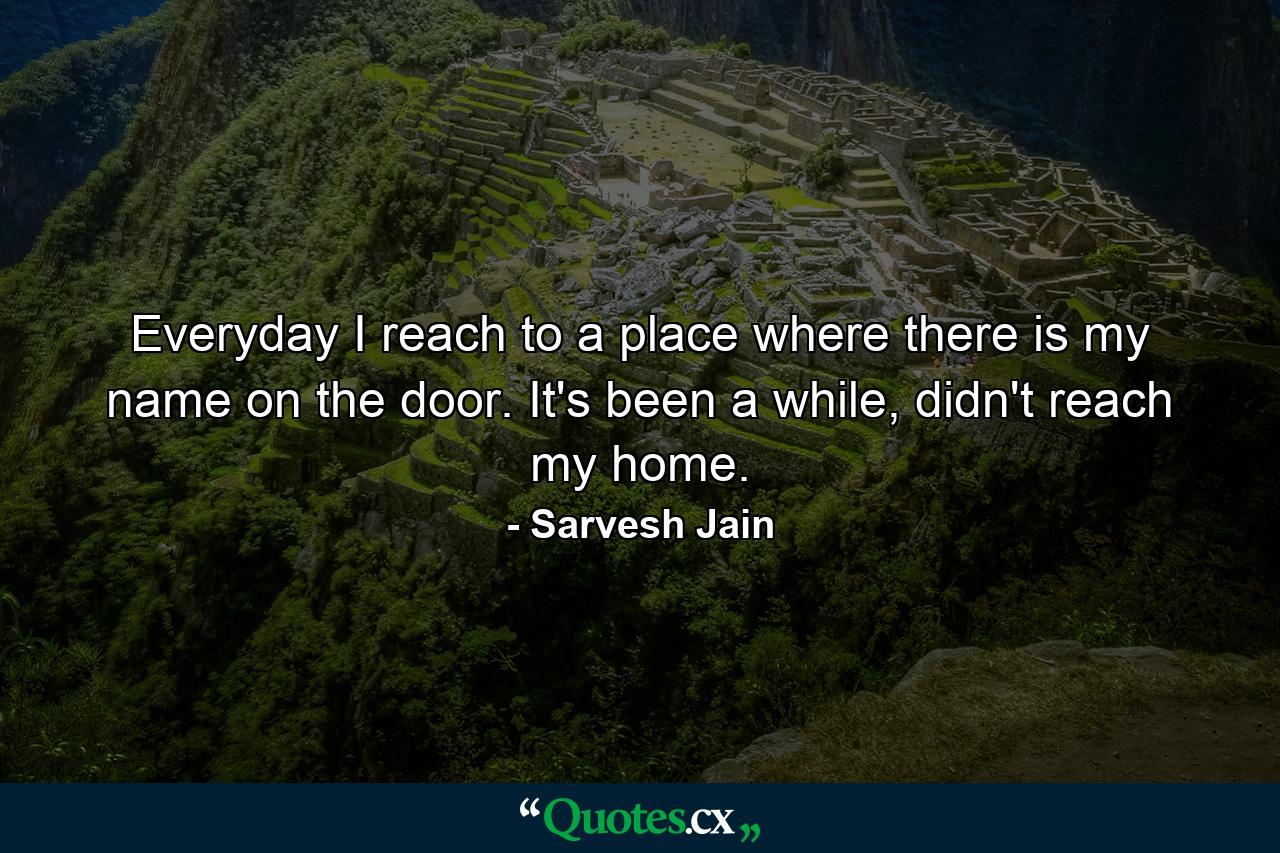 Everyday I reach to a place where there is my name on the door. It's been a while, didn't reach my home. - Quote by Sarvesh Jain