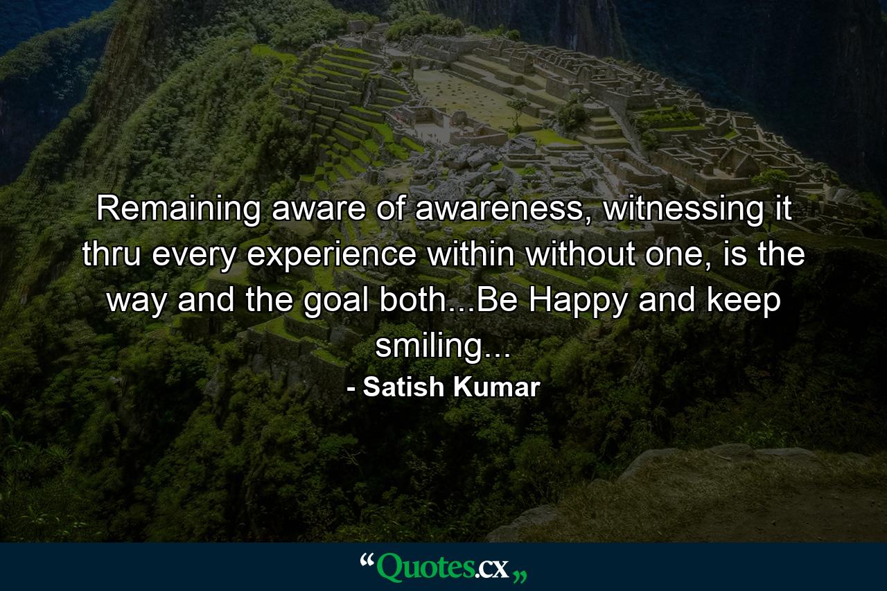 Remaining aware of awareness, witnessing it thru every experience within without one, is the way and the goal both...Be Happy and keep smiling... - Quote by Satish Kumar