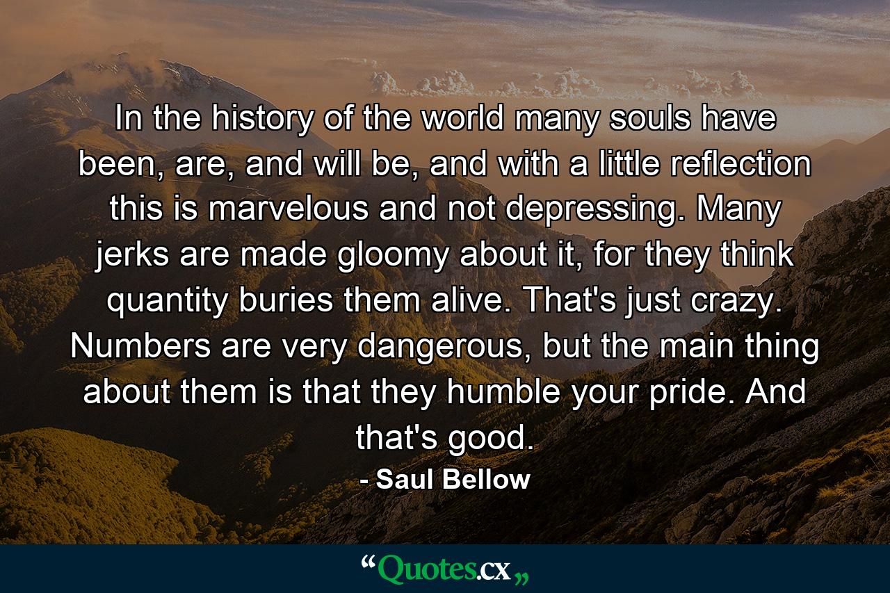 In the history of the world many souls have been, are, and will be, and with a little reflection this is marvelous and not depressing. Many jerks are made gloomy about it, for they think quantity buries them alive. That's just crazy. Numbers are very dangerous, but the main thing about them is that they humble your pride. And that's good. - Quote by Saul Bellow