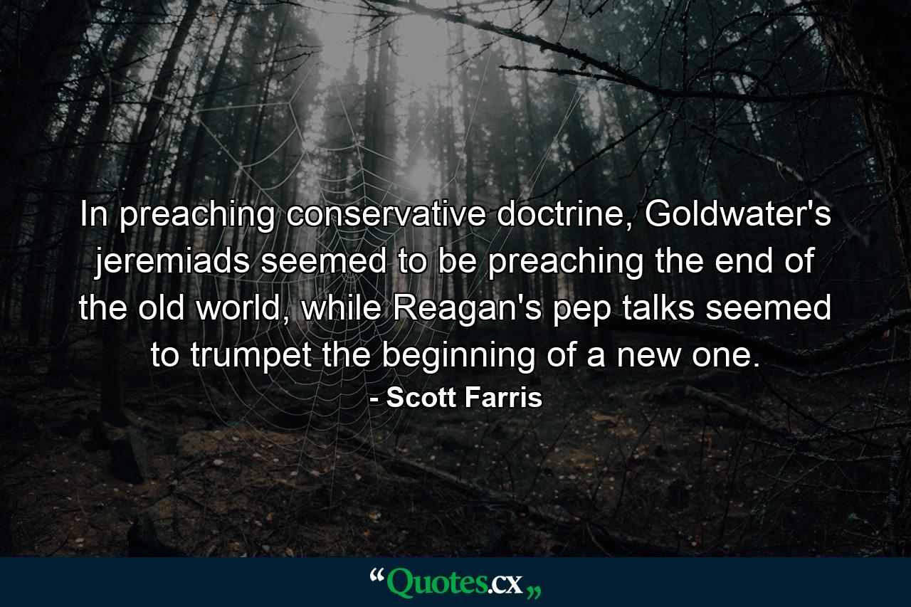 In preaching conservative doctrine, Goldwater's jeremiads seemed to be preaching the end of the old world, while Reagan's pep talks seemed to trumpet the beginning of a new one. - Quote by Scott Farris