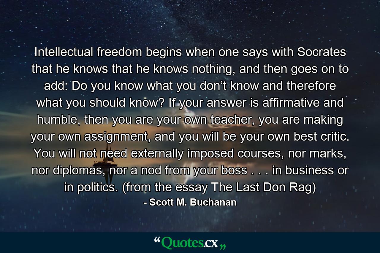 Intellectual freedom begins when one says with Socrates that he knows that he knows nothing, and then goes on to add: Do you know what you don’t know and therefore what you should know? If your answer is affirmative and humble, then you are your own teacher, you are making your own assignment, and you will be your own best critic. You will not need externally imposed courses, nor marks, nor diplomas, nor a nod from your boss . . . in business or in politics. (from the essay The Last Don Rag) - Quote by Scott M. Buchanan