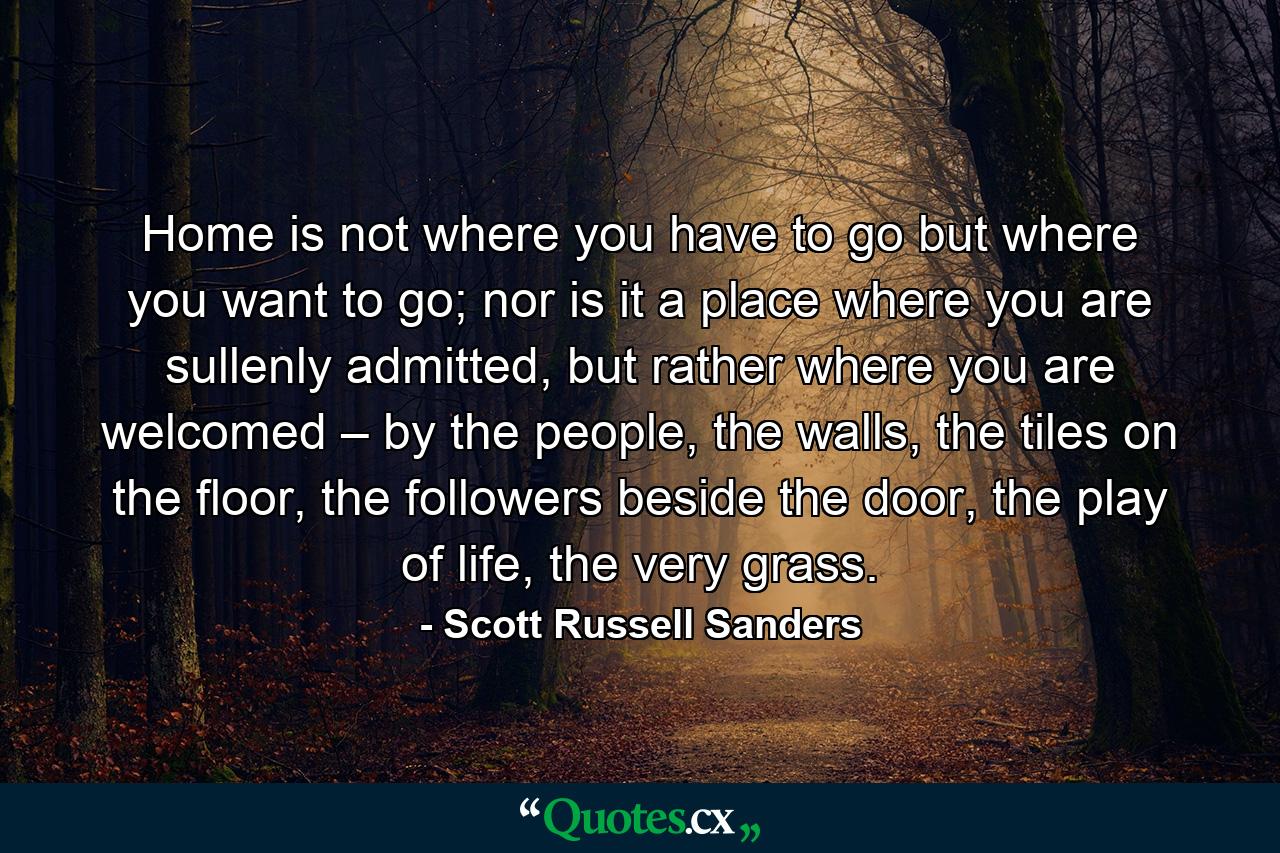 Home is not where you have to go but where you want to go; nor is it a place where you are sullenly admitted, but rather where you are welcomed – by the people, the walls, the tiles on the floor, the followers beside the door, the play of life, the very grass. - Quote by Scott Russell Sanders