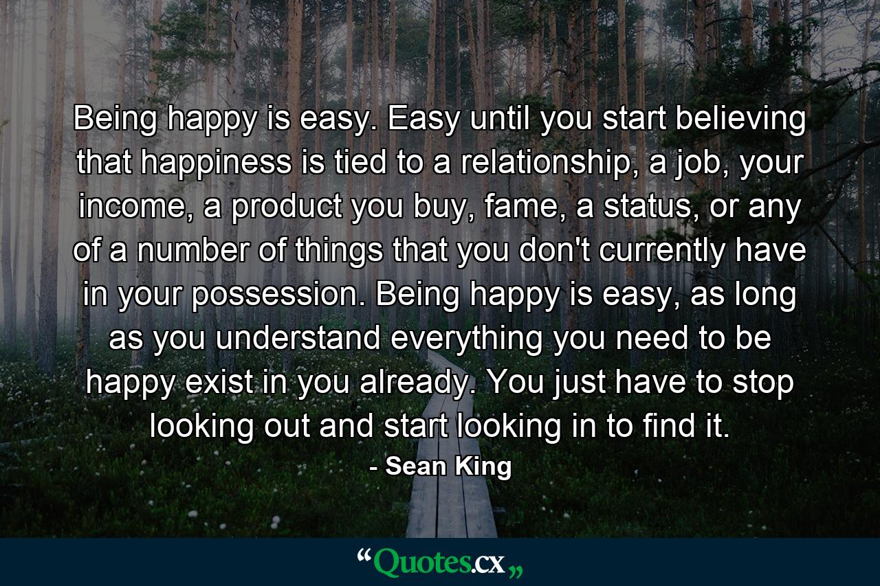 Being happy is easy. Easy until you start believing that happiness is tied to a relationship, a job, your income, a product you buy, fame, a status, or any of a number of things that you don't currently have in your possession. Being happy is easy, as long as you understand everything you need to be happy exist in you already. You just have to stop looking out and start looking in to find it. - Quote by Sean King