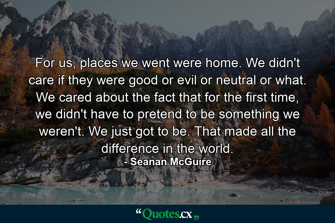 For us, places we went were home. We didn't care if they were good or evil or neutral or what. We cared about the fact that for the first time, we didn't have to pretend to be something we weren't. We just got to be. That made all the difference in the world. - Quote by Seanan McGuire