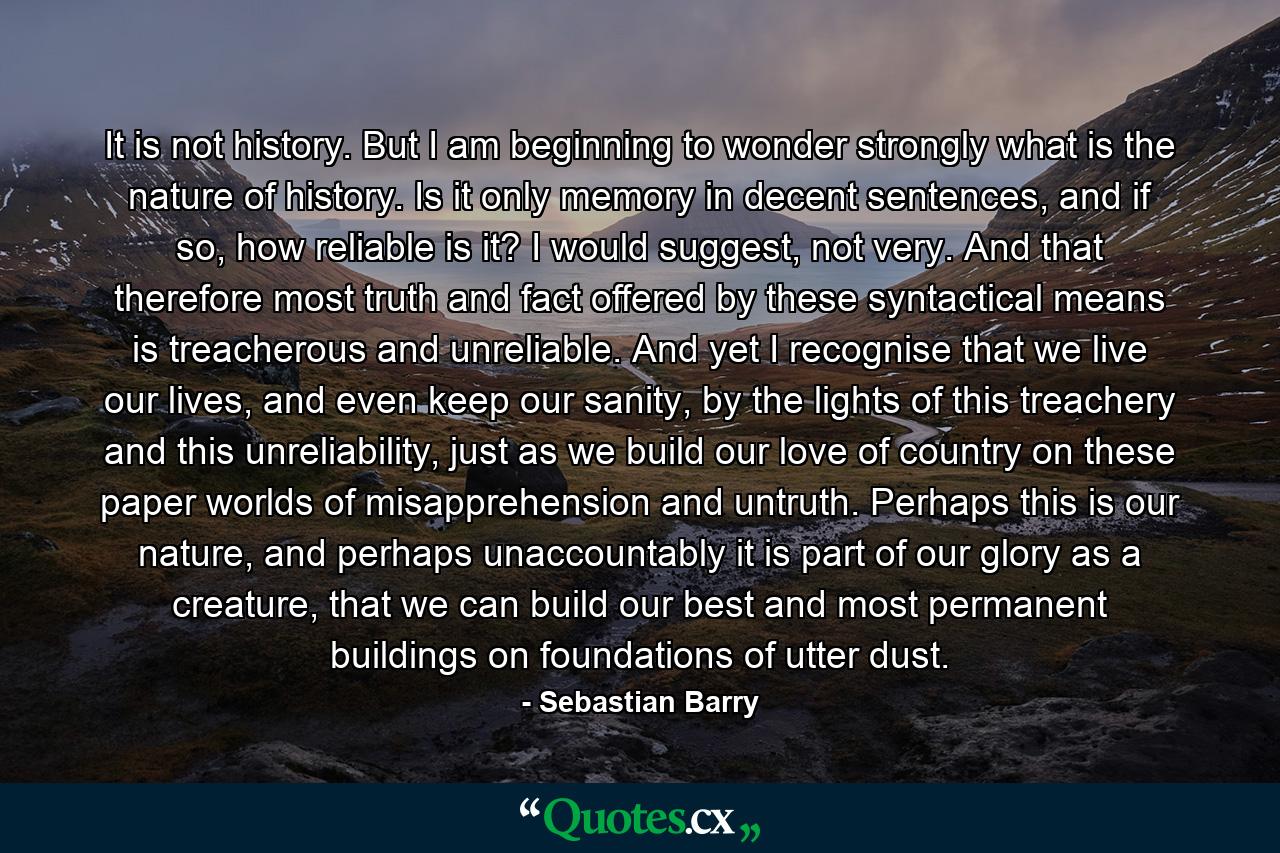 It is not history. But I am beginning to wonder strongly what is the nature of history. Is it only memory in decent sentences, and if so, how reliable is it? I would suggest, not very. And that therefore most truth and fact offered by these syntactical means is treacherous and unreliable. And yet I recognise that we live our lives, and even keep our sanity, by the lights of this treachery and this unreliability, just as we build our love of country on these paper worlds of misapprehension and untruth. Perhaps this is our nature, and perhaps unaccountably it is part of our glory as a creature, that we can build our best and most permanent buildings on foundations of utter dust. - Quote by Sebastian Barry