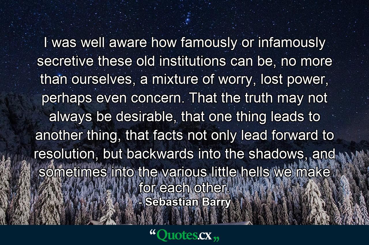 I was well aware how famously or infamously secretive these old institutions can be, no more than ourselves, a mixture of worry, lost power, perhaps even concern. That the truth may not always be desirable, that one thing leads to another thing, that facts not only lead forward to resolution, but backwards into the shadows, and sometimes into the various little hells we make for each other. - Quote by Sebastian Barry