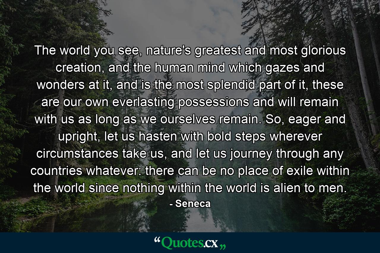 The world you see, nature's greatest and most glorious creation, and the human mind which gazes and wonders at it, and is the most splendid part of it, these are our own everlasting possessions and will remain with us as long as we ourselves remain. So, eager and upright, let us hasten with bold steps wherever circumstances take us, and let us journey through any countries whatever: there can be no place of exile within the world since nothing within the world is alien to men. - Quote by Seneca