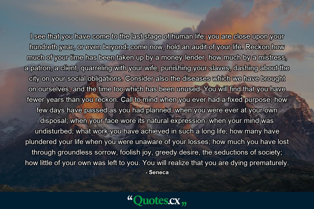 I see that you have come to the last stage of human life; you are close upon your hundreth year, or even beyond: come now, hold an audit of your life. Reckon how much of your time has been taken up by a money-lender, how much by a mistress, a patron, a client, quarreling with your wife, punishing your slaves, dashing about the city on your social obligations. Consider also the diseases which we have brought on ourselves, and the time too which has been unused. You will find that you have fewer years than you reckon. Call to mind when you ever had a fixed purpose; how few days have passed as you had planned; when you were ever at your own disposal; when your face wore its natural expression; when your mind was undisturbed; what work you have achieved in such a long life; how many have plundered your life when you were unaware of your losses; how much you have lost through groundless sorrow, foolish joy, greedy desire, the seductions of society; how little of your own was left to you. You will realize that you are dying prematurely. - Quote by Seneca