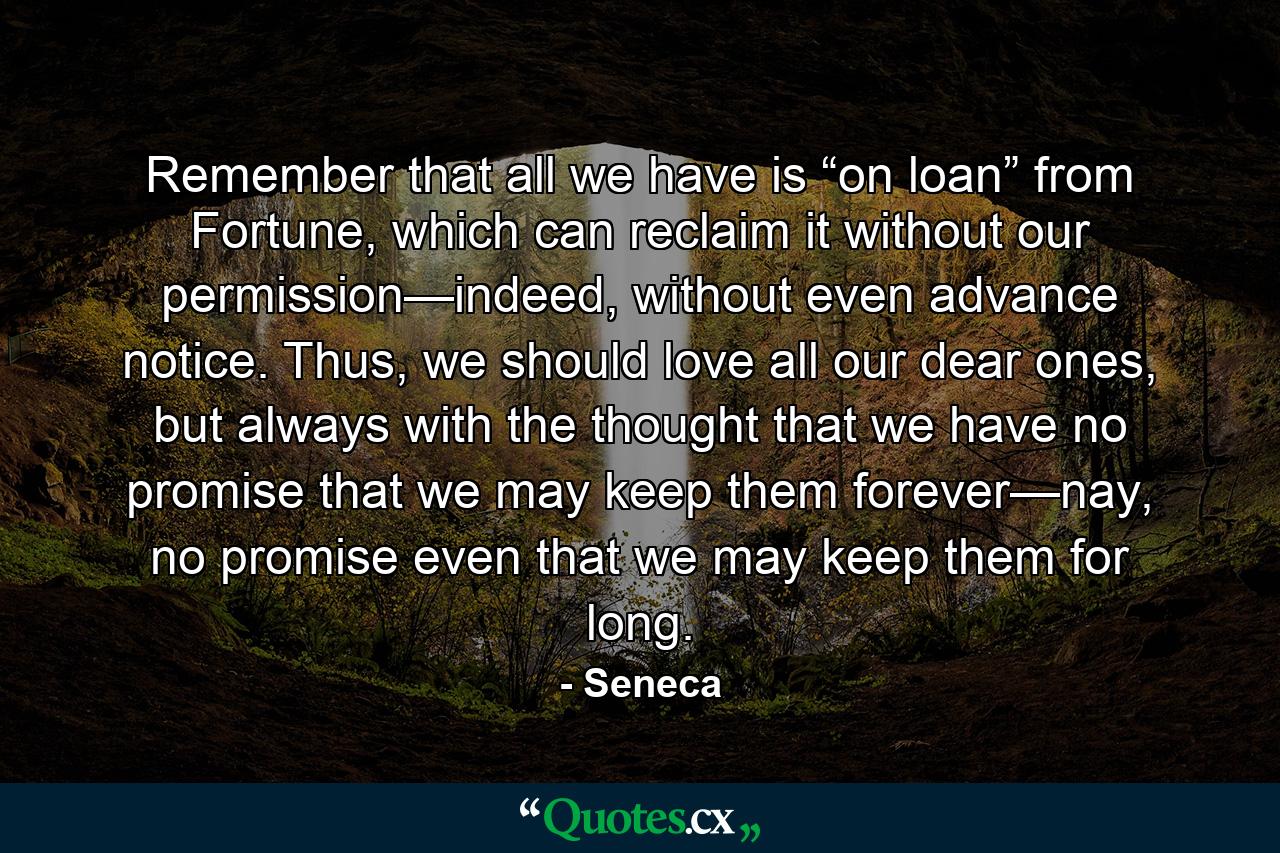 Remember that all we have is “on loan” from Fortune, which can reclaim it without our permission—indeed, without even advance notice. Thus, we should love all our dear ones, but always with the thought that we have no promise that we may keep them forever—nay, no promise even that we may keep them for long. - Quote by Seneca