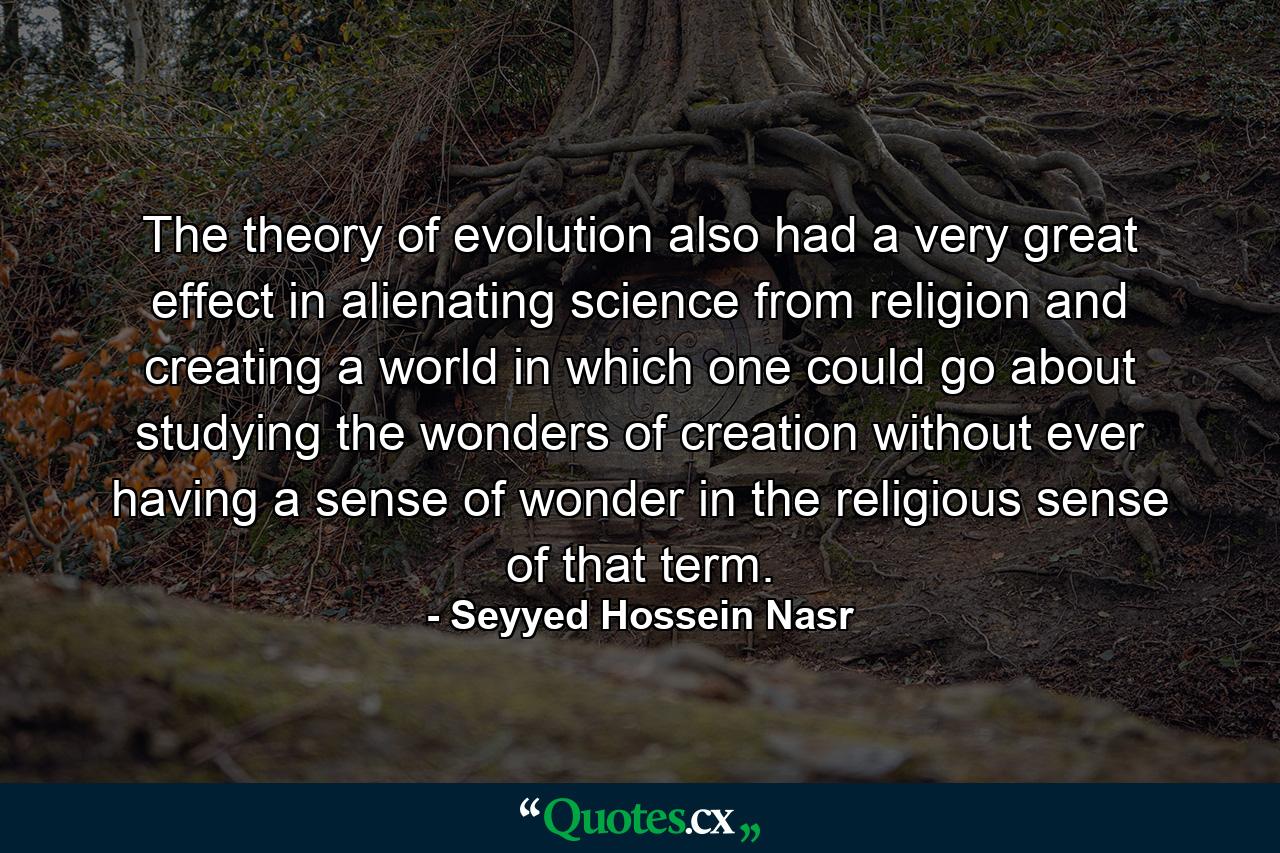 The theory of evolution also had a very great effect in alienating science from religion and creating a world in which one could go about studying the wonders of creation without ever having a sense of wonder in the religious sense of that term. - Quote by Seyyed Hossein Nasr