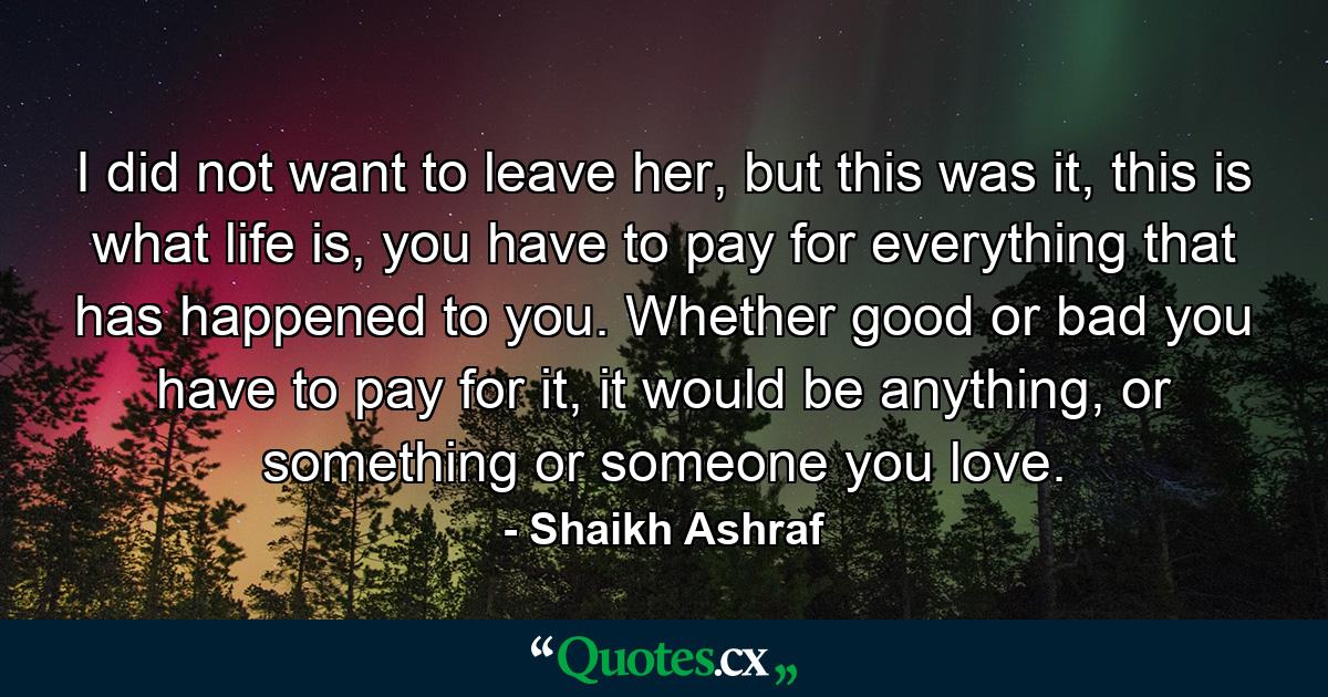 I did not want to leave her, but this was it, this is what life is, you have to pay for everything that has happened to you. Whether good or bad you have to pay for it, it would be anything, or something or someone you love. - Quote by Shaikh Ashraf