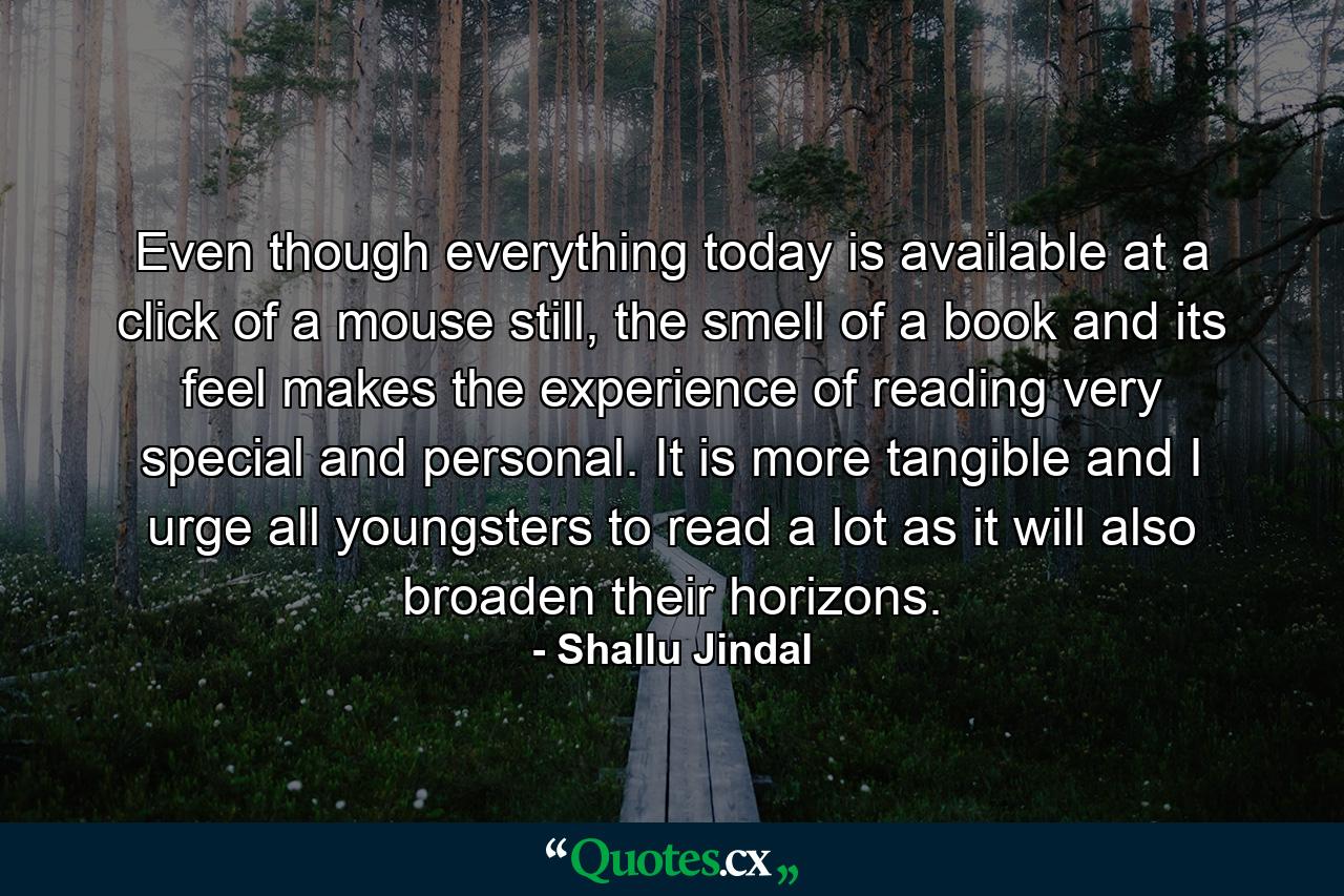 Even though everything today is available at a click of a mouse still, the smell of a book and its feel makes the experience of reading very special and personal. It is more tangible and I urge all youngsters to read a lot as it will also broaden their horizons. - Quote by Shallu Jindal