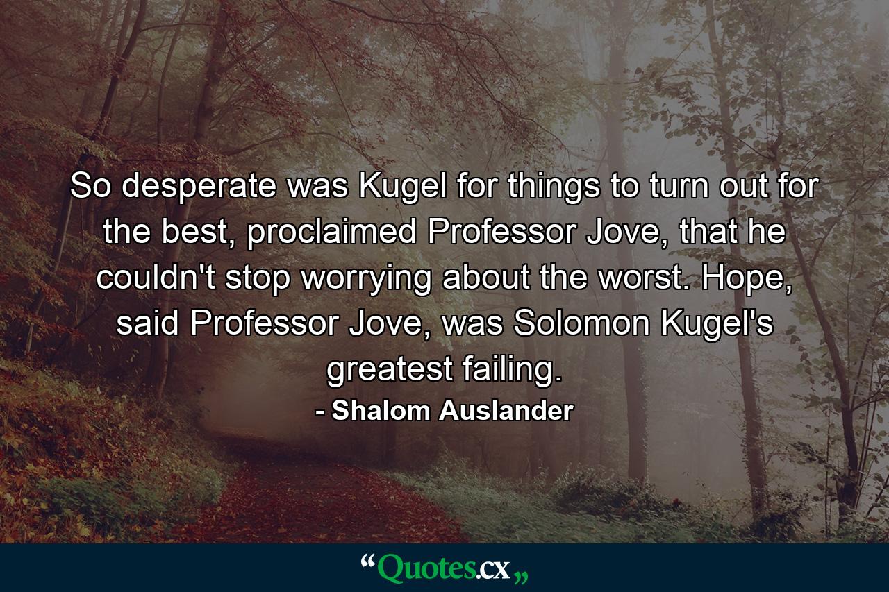 So desperate was Kugel for things to turn out for the best, proclaimed Professor Jove, that he couldn't stop worrying about the worst. Hope, said Professor Jove, was Solomon Kugel's greatest failing. - Quote by Shalom Auslander