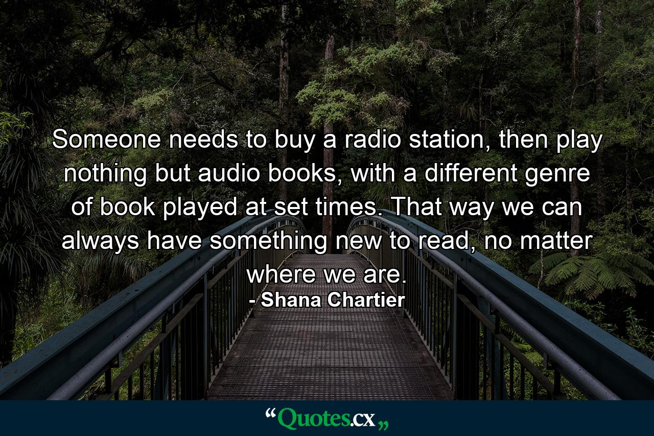 Someone needs to buy a radio station, then play nothing but audio books, with a different genre of book played at set times. That way we can always have something new to read, no matter where we are. - Quote by Shana Chartier