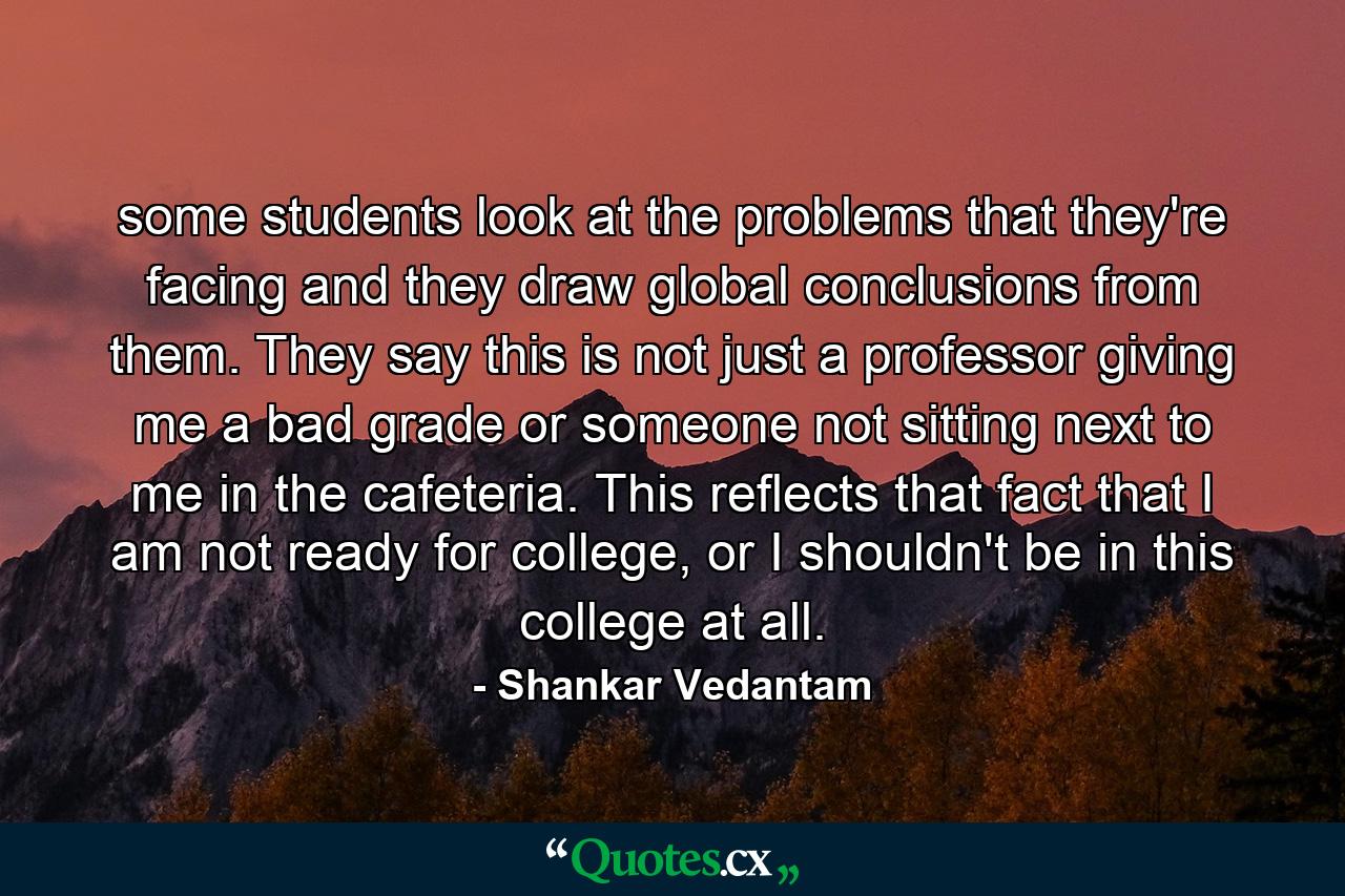 some students look at the problems that they're facing and they draw global conclusions from them. They say this is not just a professor giving me a bad grade or someone not sitting next to me in the cafeteria. This reflects that fact that I am not ready for college, or I shouldn't be in this college at all. - Quote by Shankar Vedantam