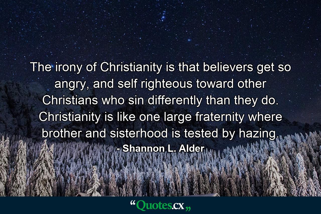 The irony of Christianity is that believers get so angry, and self righteous toward other Christians who sin differently than they do. Christianity is like one large fraternity where brother and sisterhood is tested by hazing. - Quote by Shannon L. Alder