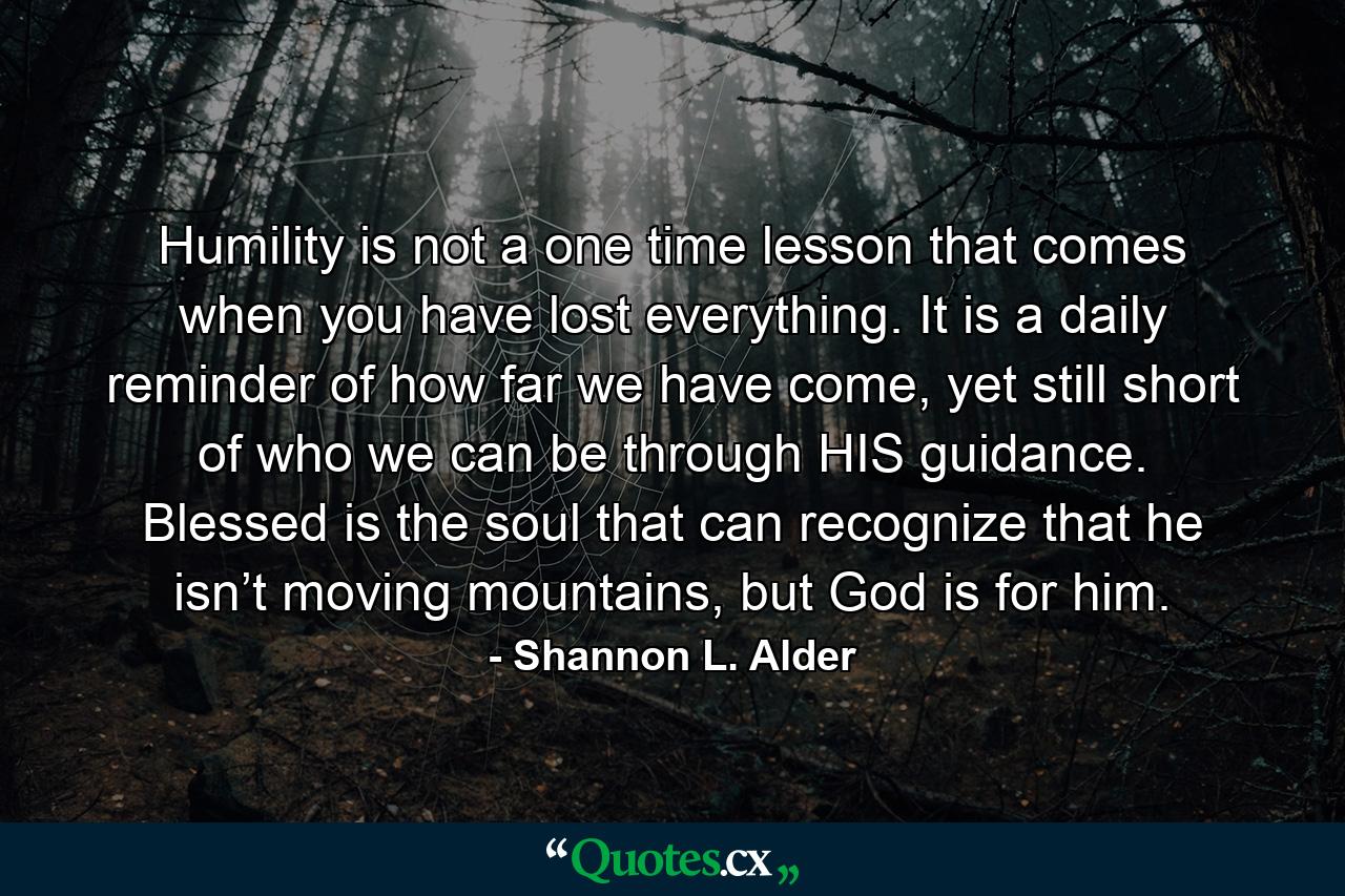 Humility is not a one time lesson that comes when you have lost everything. It is a daily reminder of how far we have come, yet still short of who we can be through HIS guidance. Blessed is the soul that can recognize that he isn’t moving mountains, but God is for him. - Quote by Shannon L. Alder