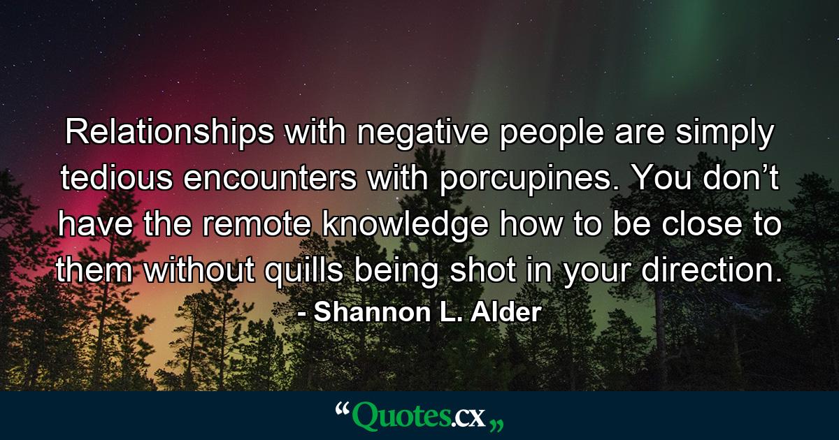 Relationships with negative people are simply tedious encounters with porcupines. You don’t have the remote knowledge how to be close to them without quills being shot in your direction. - Quote by Shannon L. Alder