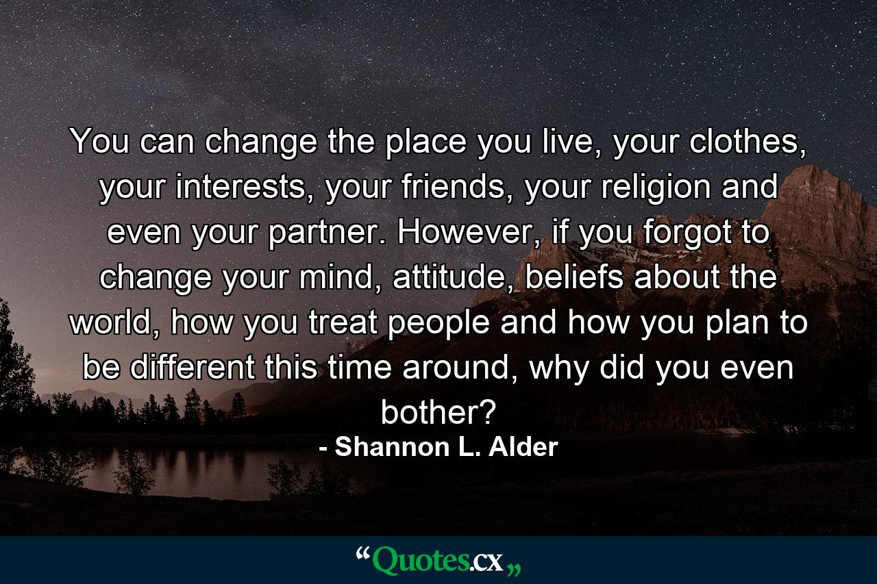 You can change the place you live, your clothes, your interests, your friends, your religion and even your partner. However, if you forgot to change your mind, attitude, beliefs about the world, how you treat people and how you plan to be different this time around, why did you even bother? - Quote by Shannon L. Alder