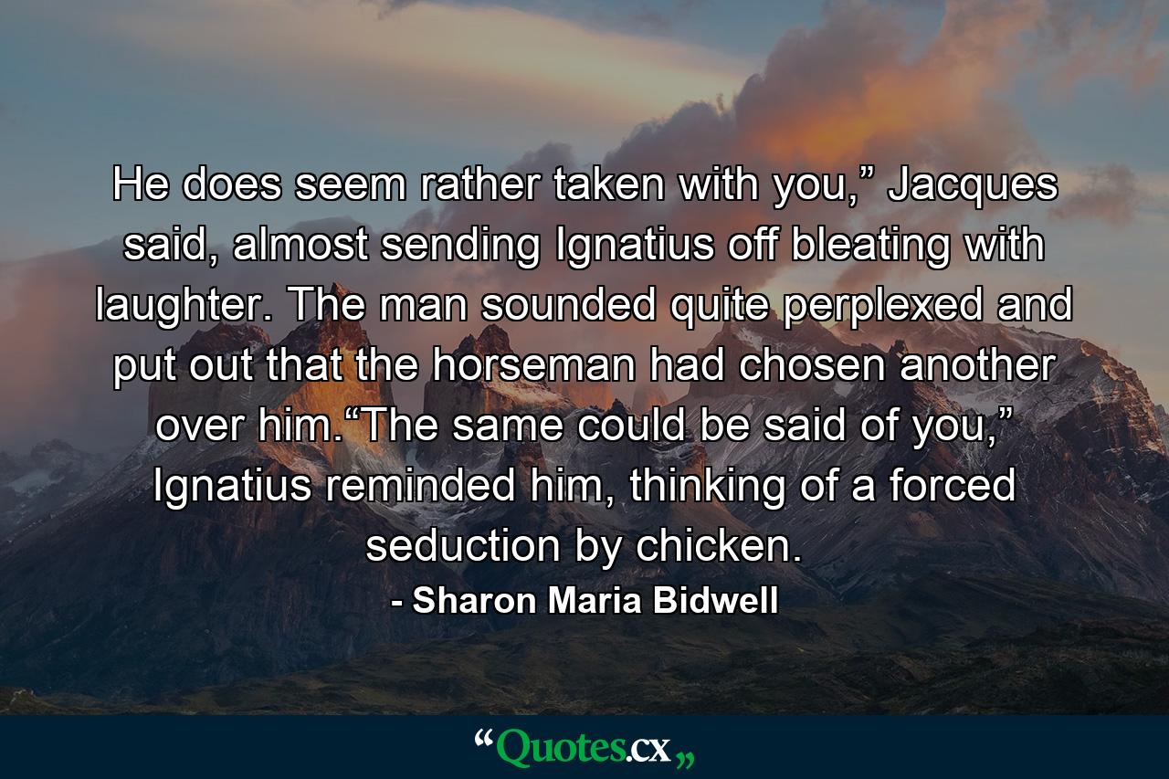 He does seem rather taken with you,” Jacques said, almost sending Ignatius off bleating with laughter. The man sounded quite perplexed and put out that the horseman had chosen another over him.“The same could be said of you,” Ignatius reminded him, thinking of a forced seduction by chicken. - Quote by Sharon Maria Bidwell