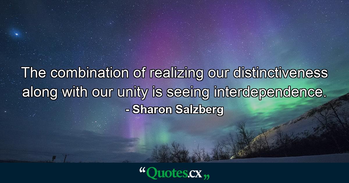 The combination of realizing our distinctiveness along with our unity is seeing interdependence. - Quote by Sharon Salzberg