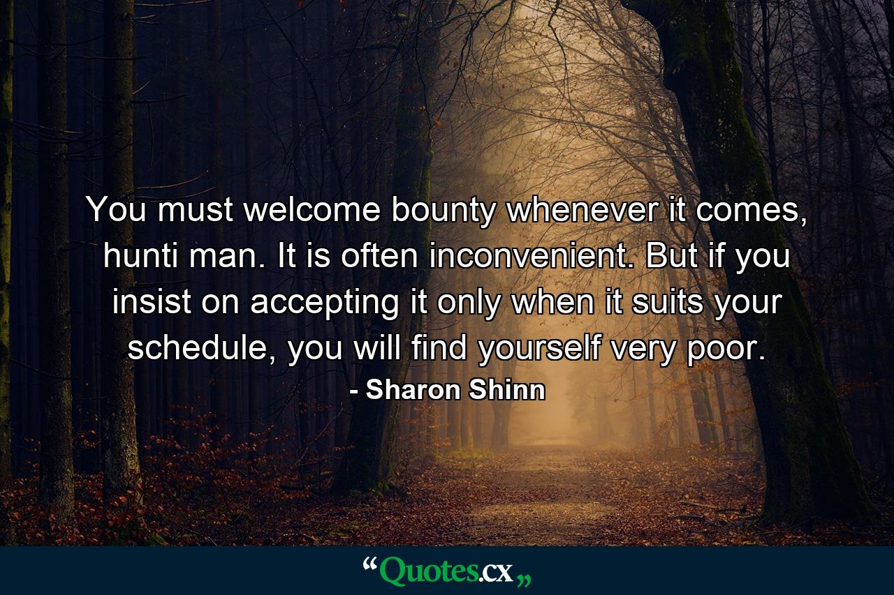 You must welcome bounty whenever it comes, hunti man. It is often inconvenient. But if you insist on accepting it only when it suits your schedule, you will find yourself very poor. - Quote by Sharon Shinn