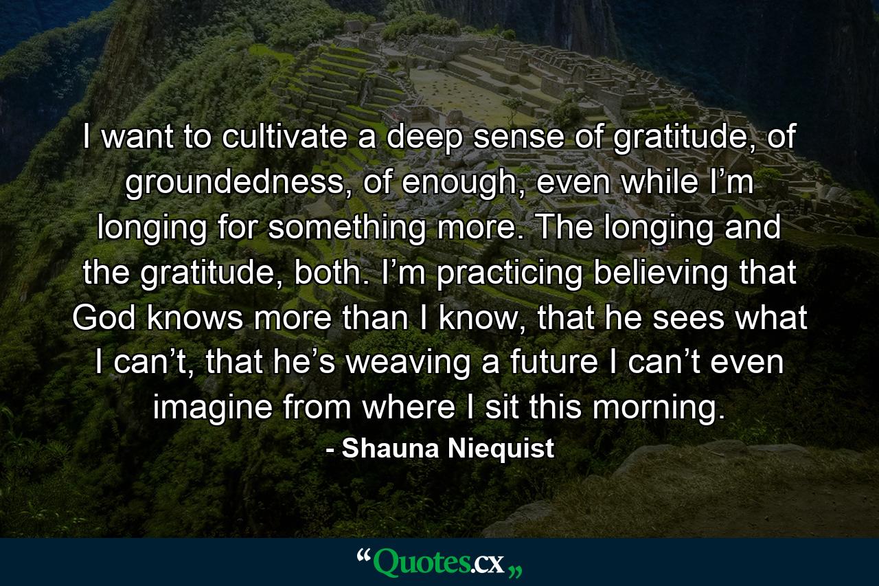 I want to cultivate a deep sense of gratitude, of groundedness, of enough, even while I’m longing for something more. The longing and the gratitude, both. I’m practicing believing that God knows more than I know, that he sees what I can’t, that he’s weaving a future I can’t even imagine from where I sit this morning. - Quote by Shauna Niequist