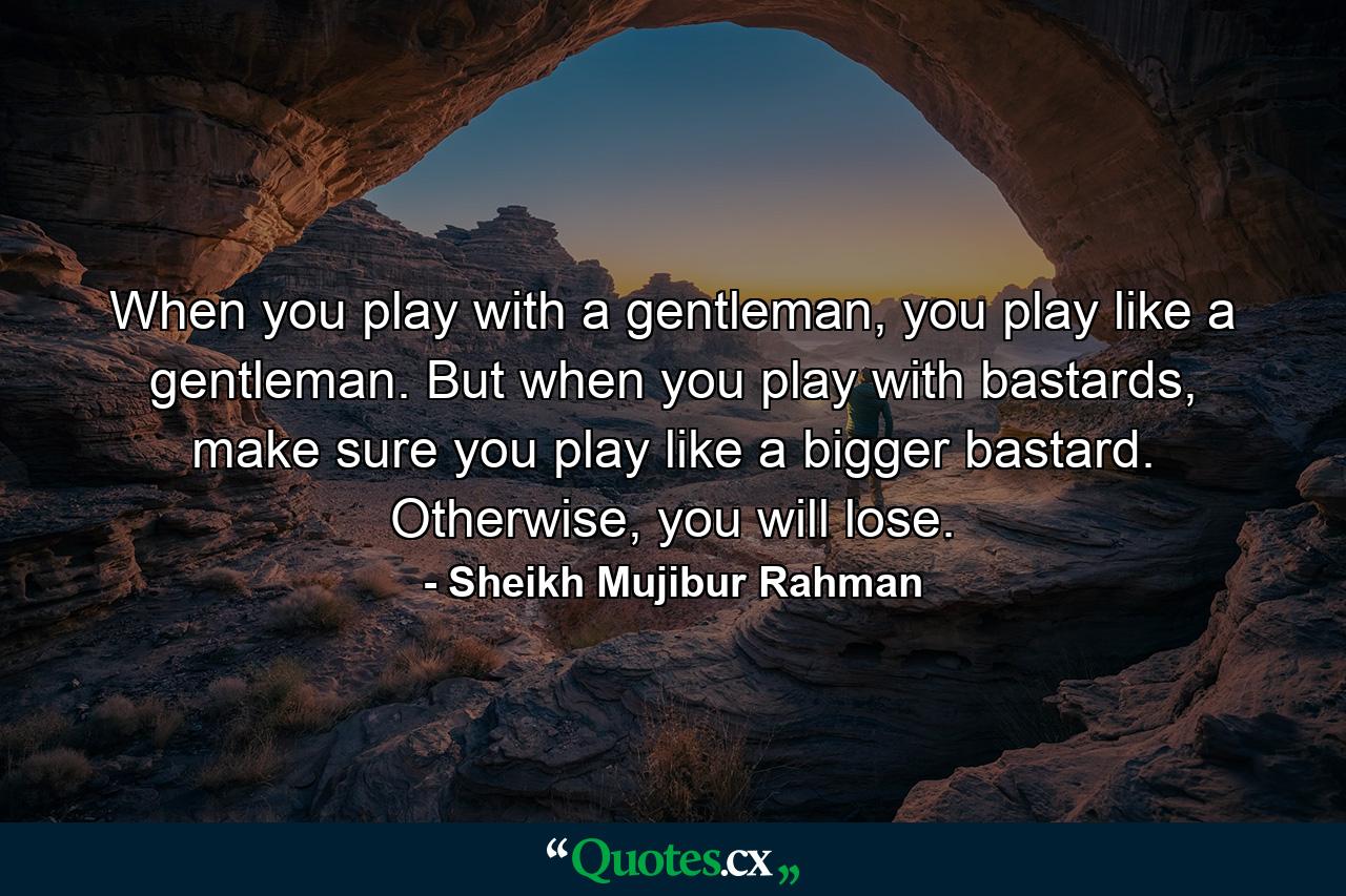 When you play with a gentleman, you play like a gentleman. But when you play with bastards, make sure you play like a bigger bastard. Otherwise, you will lose. - Quote by Sheikh Mujibur Rahman