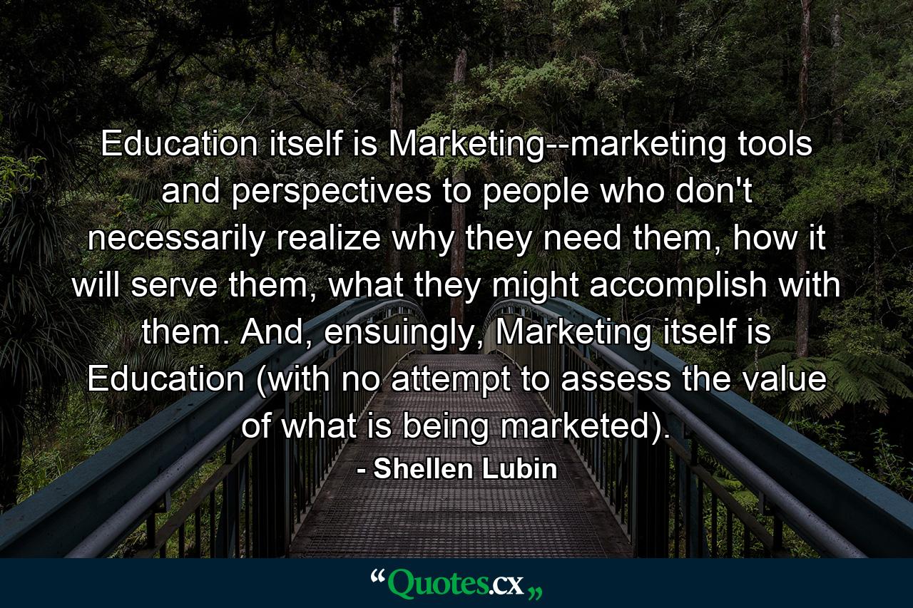 Education itself is Marketing--marketing tools and perspectives to people who don't necessarily realize why they need them, how it will serve them, what they might accomplish with them. And, ensuingly, Marketing itself is Education (with no attempt to assess the value of what is being marketed). - Quote by Shellen Lubin