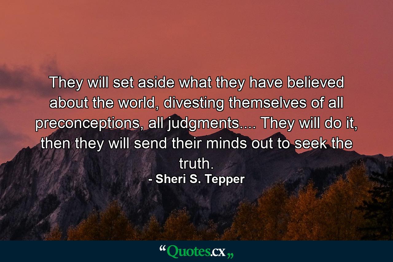 They will set aside what they have believed about the world, divesting themselves of all preconceptions, all judgments.... They will do it, then they will send their minds out to seek the truth. - Quote by Sheri S. Tepper