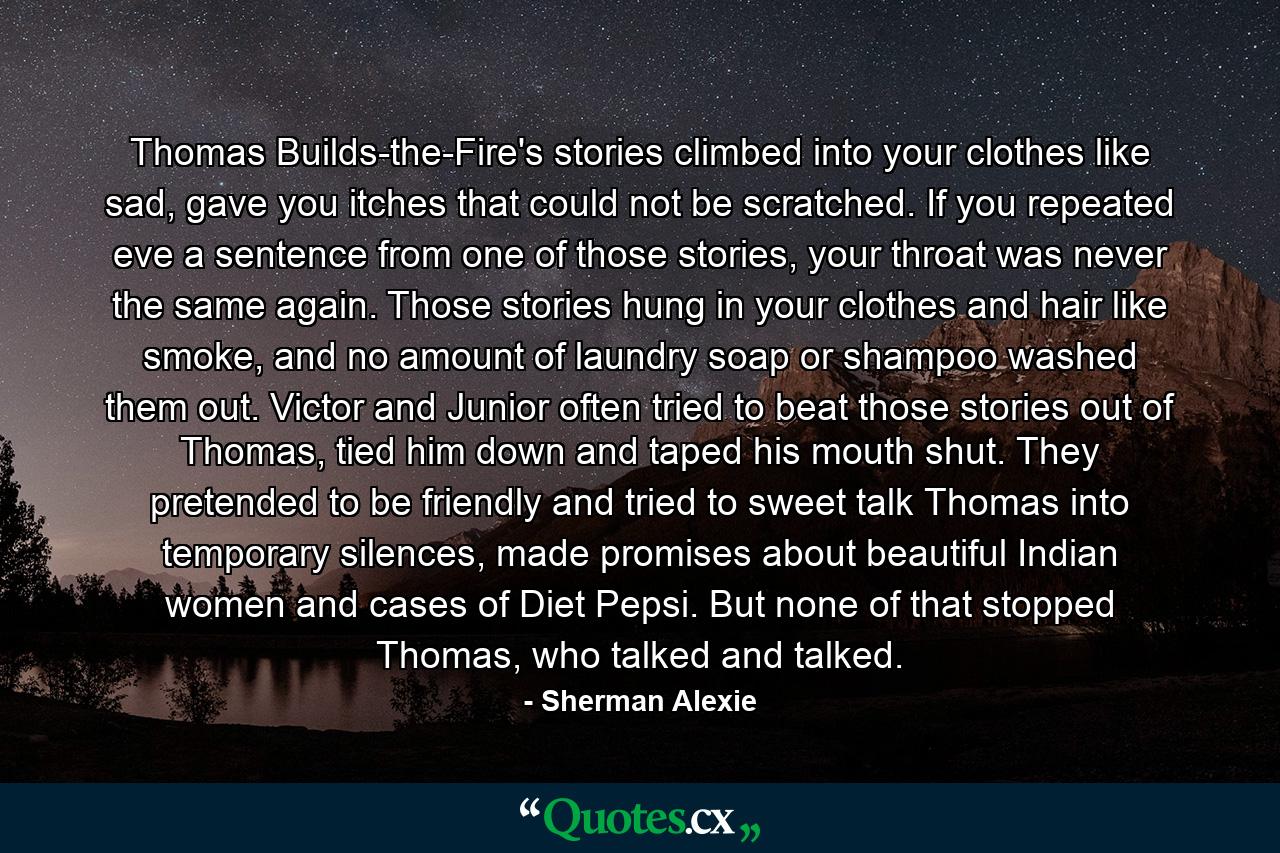 Thomas Builds-the-Fire's stories climbed into your clothes like sad, gave you itches that could not be scratched. If you repeated eve a sentence from one of those stories, your throat was never the same again. Those stories hung in your clothes and hair like smoke, and no amount of laundry soap or shampoo washed them out. Victor and Junior often tried to beat those stories out of Thomas, tied him down and taped his mouth shut. They pretended to be friendly and tried to sweet talk Thomas into temporary silences, made promises about beautiful Indian women and cases of Diet Pepsi. But none of that stopped Thomas, who talked and talked. - Quote by Sherman Alexie