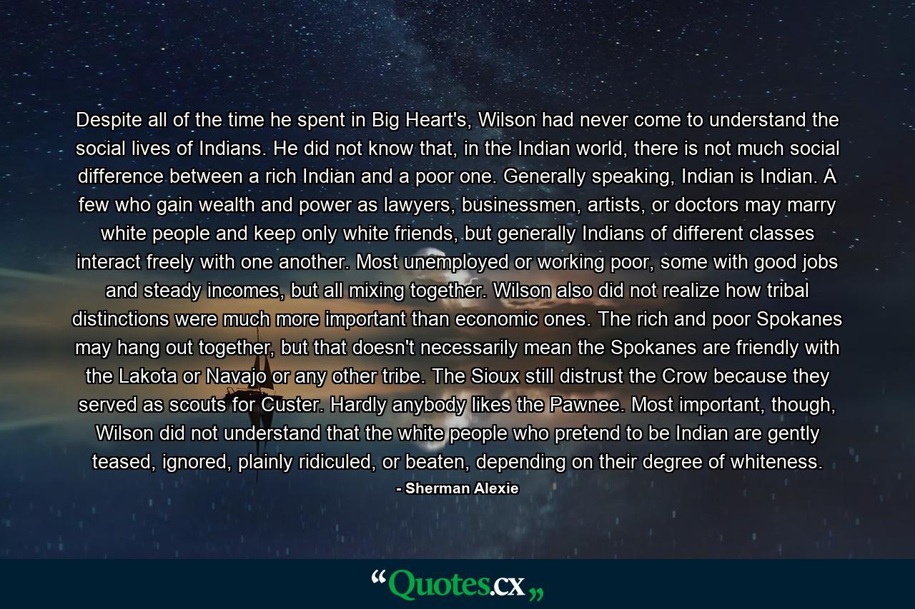 Despite all of the time he spent in Big Heart's, Wilson had never come to understand the social lives of Indians. He did not know that, in the Indian world, there is not much social difference between a rich Indian and a poor one. Generally speaking, Indian is Indian. A few who gain wealth and power as lawyers, businessmen, artists, or doctors may marry white people and keep only white friends, but generally Indians of different classes interact freely with one another. Most unemployed or working poor, some with good jobs and steady incomes, but all mixing together. Wilson also did not realize how tribal distinctions were much more important than economic ones. The rich and poor Spokanes may hang out together, but that doesn't necessarily mean the Spokanes are friendly with the Lakota or Navajo or any other tribe. The Sioux still distrust the Crow because they served as scouts for Custer. Hardly anybody likes the Pawnee. Most important, though, Wilson did not understand that the white people who pretend to be Indian are gently teased, ignored, plainly ridiculed, or beaten, depending on their degree of whiteness. - Quote by Sherman Alexie