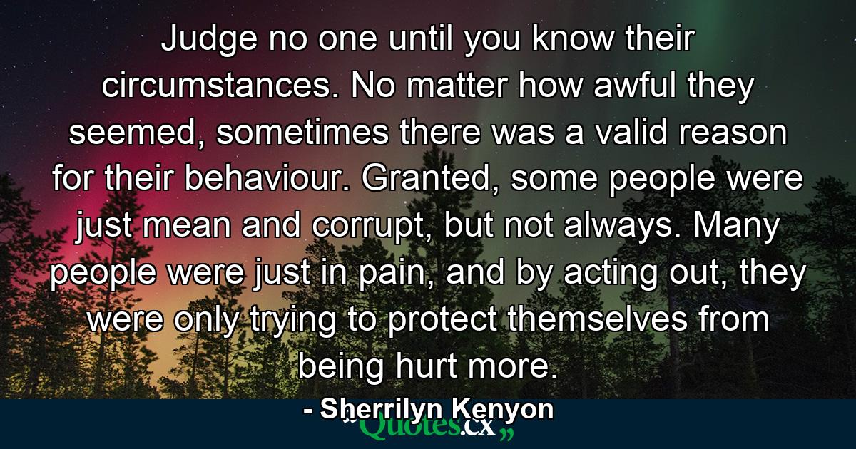 Judge no one until you know their circumstances. No matter how awful they seemed, sometimes there was a valid reason for their behaviour. Granted, some people were just mean and corrupt, but not always. Many people were just in pain, and by acting out, they were only trying to protect themselves from being hurt more. - Quote by Sherrilyn Kenyon