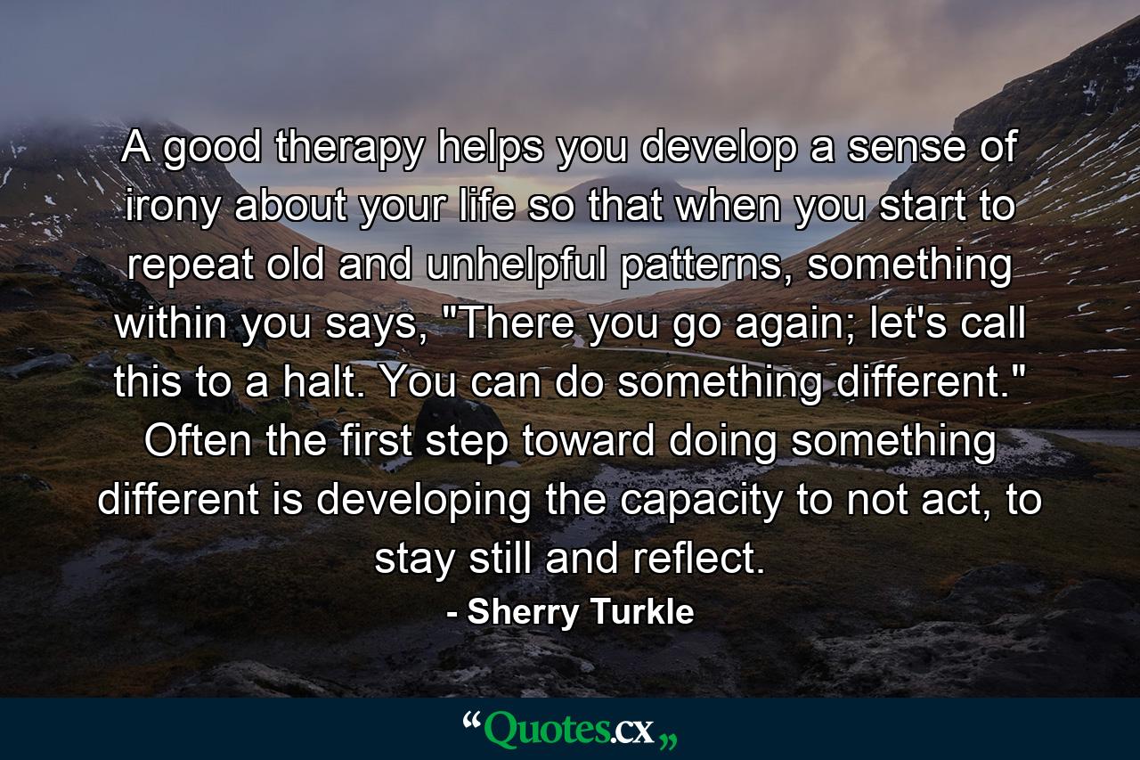 A good therapy helps you develop a sense of irony about your life so that when you start to repeat old and unhelpful patterns, something within you says, 